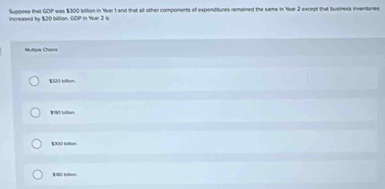 Suppose that GDP was $300 billion in Year 1 and that all other components of expenditures remained the same in Year 2 except that business inventories
Increased by $20 billion. GDP in Year 2 is
Multipie Choice
$320 billion.
$190 billion
$300 billlion.
$180 billion.