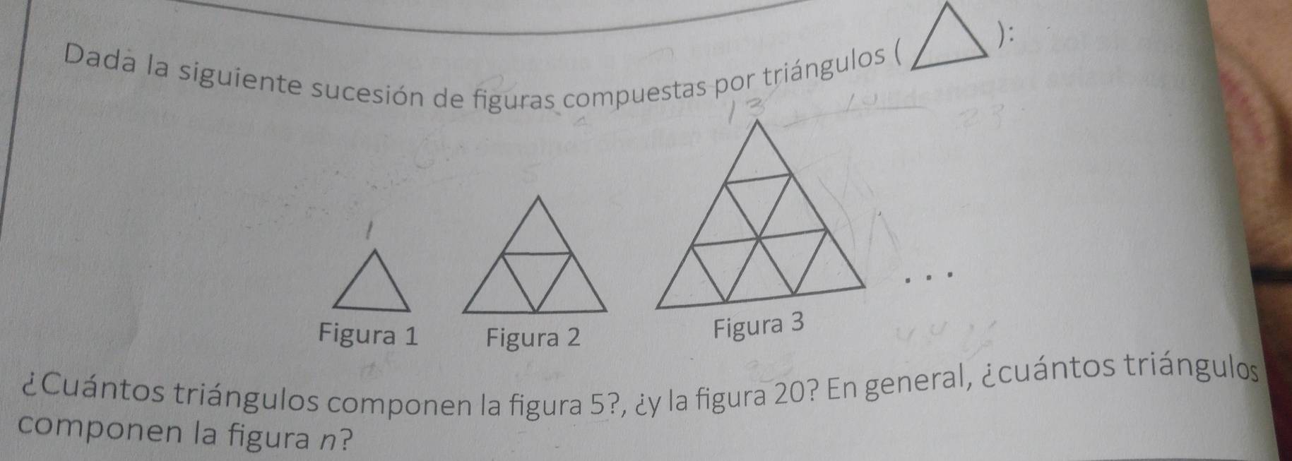 ): 
Dada la siguiente sucesión de figuras compuestas por triángulos ( 
Figura 1 Figura 2 
Figura 3 
¿Cuántos triángulos componen la figura 5?, ¿y la figura 20? En general, ¿cuántos triángulos 
componen la figura n?