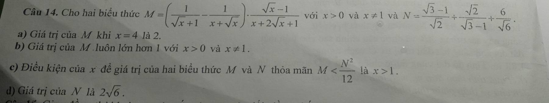 Cho hai biểu thức M=( 1/sqrt(x)+1 - 1/x+sqrt(x) )·  (sqrt(x)-1)/x+2sqrt(x)+1  với x>0 và x!= 1 và N= (sqrt(3)-1)/sqrt(2) + sqrt(2)/sqrt(3)-1 + 6/sqrt(6) . 
a) Giá trị của M khi x=4 là 2. 
b) Giá trị của M luôn lớn hơn 1 với x>0 và x!= 1. 
c) Điều kiện của x để giá trị của hai biểu thức M và N thỏa mãn M là x>1. 
) Giá trị của N là 2sqrt(6).