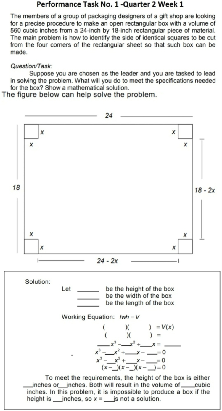 Performance Task No. 1 -Quarter 2 Week 1
The members of a group of packaging designers of a gift shop are looking
for a precise procedure to make an open rectangular box with a volume of
560 cubic inches from a 24-inch by 18-inch rectangular piece of material.
The main problem is how to identify the side of identical squares to be cut
from the four corners of the rectangular sheet so that such box can be
made.
Question/Task:
Suppose you are chosen as the leader and you are tasked to lead
in solving the problem. What will you do to meet the specifications needed
for the box? Show a mathematical solution.
The figure below can help solve the problem.
Solution:
Let _be the height of the box
_
be the width of the box
_be the length of the box
Working Equation: /wh=V
( )( )=V(x)
( )( ) =
_ x^3- _ _ x^2+ _ x= _
x^3- _ x^2+ _ x- _ =0
x^3- _ x^2+ _ x- _ =0
(x-_  )(x-_ )(x- _ =0
To meet the requirements, the height of the box is either
_inches or_  inches. Both will result in the volume of_ cubic
inches. In this problem, it is impossible to produce a box if the
height is _inches, so x= _is not a solution.