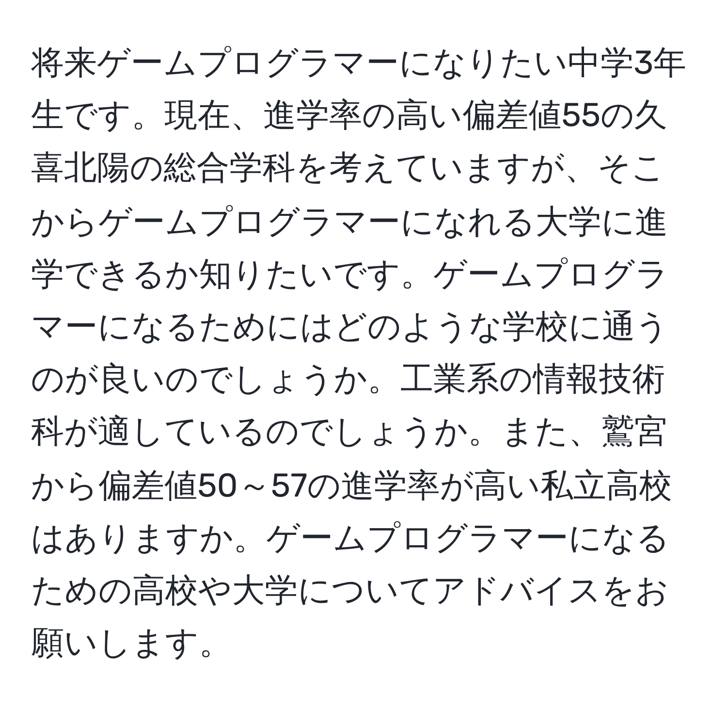 将来ゲームプログラマーになりたい中学3年生です。現在、進学率の高い偏差値55の久喜北陽の総合学科を考えていますが、そこからゲームプログラマーになれる大学に進学できるか知りたいです。ゲームプログラマーになるためにはどのような学校に通うのが良いのでしょうか。工業系の情報技術科が適しているのでしょうか。また、鷲宮から偏差値50～57の進学率が高い私立高校はありますか。ゲームプログラマーになるための高校や大学についてアドバイスをお願いします。