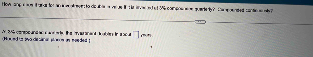 How long does it take for an investment to double in value if it is invested at 3% compounded quarterly? Compounded continuously? 
At 3% compounded quarterly, the investment doubles in about □ years. 
(Round to two decimal places as needed.)