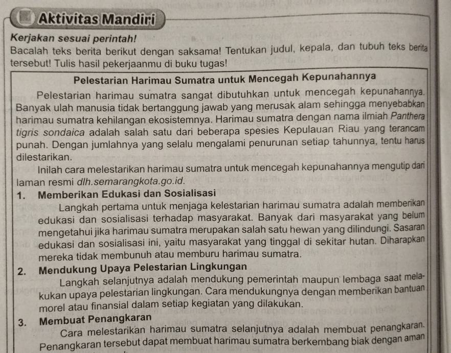 Aktivitas Mandiri
Kerjakan sesuai perintah!
Bacalah teks berita berikut dengan saksama! Tentukan judul, kepala, dan tubuh teks berita
tersebut! Tulis hasil pekerjaanmu di buku tugas!
Pelestarian Harimau Sumatra untuk Mencegah Kepunahannya
Pelestarian harimau sumatra sangat dibutuhkan untuk mencegah kepunahannya.
Banyak ulah manusia tidak bertanggung jawab yang merusak alam sehingga menyebabkan
harimau sumatra kehilangan ekosistemnya. Harimau sumatra dengan nama ilmiah Panthera
tigris sondaica adalah salah satu dari beberapa spesies Kepulauan Riau yang terancam
punah. Dengan jumlahnya yang selalu mengalami penurunan setiap tahunnya, tentu harus
dilestarikan.
Inilah cara melestarikan harimau sumatra untuk mencegah kepunahannya mengutip dari
laman resmi dlh.semarangkota.go.id.
1. Memberikan Edukasi dan Sosialisasi
Langkah pertama untuk menjaga kelestarian harimau sumatra adalah memberikan
edukasi dan sosialisasi terhadap masyarakat. Banyak dari masyarakat yang belum
mengetahui jika harimau sumatra merupakan salah satu hewan yang dilindungi. Sasaran
edukasi dan sosialisasi ini, yaitu masyarakat yang tinggal di sekitar hutan. Diharapkan
mereka tidak membunuh atau memburu harimau sumatra.
2. Mendukung Upaya Pelestarian Lingkungan
Langkah selanjutnya adalah mendukung pemerintah maupun lembaga saat mela-
kukan upaya pelestarian lingkungan. Cara mendukungnya dengan memberikan bantuan
morel atau finansial dalam setiap kegiatan yang dilakukan.
3. Membuat Penangkaran
Cara melestarikan harimau sumatra selanjutnya adalah membuat penangkaran.
Penangkaran tersebut dapat membuat harimau sumatra berkembang biak dengan aman