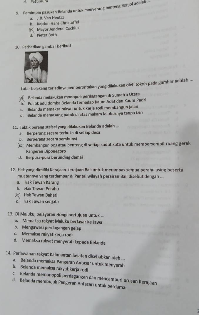 d. Pattimura
9. Pemimpin pasukan Belanda untuk menyerang benteng Bonjol adalah ...
a. J.B. Van Heutsz
b. Kapten Hans Christoffel
Mayor Jenderal Cochius
d. Pieter Both
10. Perhatikan gambar berikut!
Latar belakang terjadinya pemberontakan yang dilakukan oleh tokoh pada gambar adalah ...
Belanda melakukan monopoli perdagangan di Sumatra Utara
b. Politik adu domba Belanda terhadap Kaum Adat dan Kaum Padri
c. Belanda memaksa rakyat untuk kerja rodi membangun jalan
d. Belanda memasang patok di atas makam leluhurnya tanpa izin
11. Taktik perang stelsel yang dilakukan Belanda adalah ...
a. Berperang secara terbuka di setiap desa
b. Berperang secara sembunyi
C Membangun pos atau benteng di setiap sudut kota untuk mempersempit ruang gerak
Pangeran Diponegoro
d. Berpura-pura berunding damai
12. Hak yang dimiliki Kerajaan-kerajaan Bali untuk merampas semua perahu asing beserta
muatannya yang terdampar di Pantai wilayah perairan Bali disebut dengan ...
a. Hak Tawan Karang
b. Hak Tawan Perahu
Hak Tawan Bahari
d. Hak Tawan senjata
13. Di Maluku, pelayaran Hongi bertujuan untuk ...
a. Memaksa rakyat Maluku berlayar ke Jawa
b. Mengawasi perdagangan gelap
c. Memaksa rakyat kerja rodi
d. Memaksa rakyat menyerah kepada Belanda
14. Perlawanan rakyat Kalimantan Selatan disebabkan oleh ...
a. Belanda memaksa Pangeran Antasar untuk menyerah
b. Belanda memaksa rakyat kerja rodi
c. Belanda memonopoli perdagangan dan mencampuri urusan Kerajaan
d. Belanda membujuk Pangeran Antasari untuk berdamai