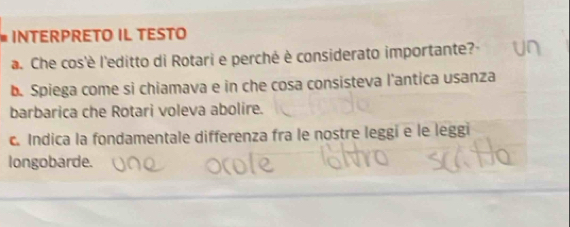 INTERPRETO IL TESTO 
a. Che cos'è l'editto di Rotari e perché è considerato importante? 
b. Spiega come si chiamava e in che cosa consisteva l'antica usanza 
barbarica che Rotari voleva abolire. 
c. Indica la fondamentale differenza fra le nostre leggi e le leggi 
longobarde.