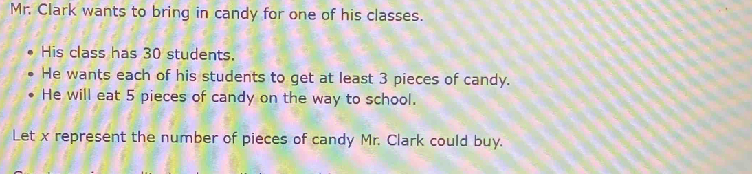 Mr. Clark wants to bring in candy for one of his classes. 
His class has 30 students. 
He wants each of his students to get at least 3 pieces of candy. 
He will eat 5 pieces of candy on the way to school. 
Let x represent the number of pieces of candy Mr. Clark could buy.