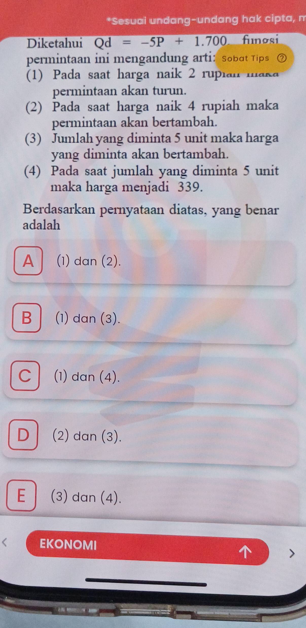 Sesuai undang-undang hak cipta, m
Diketahui Qd=-5P+1.700 fnosi
permintaan ini mengandung arti: sobɑt Tips ⑦
(1) Pada saat harga naik 2 rupıau wa n
permintaan akan turun.
(2) Pada saat harga naik 4 rupiah maka
permintaan akan bertambah.
(3) Jumlah yang diminta 5 unit maka harga
yang diminta akan bertambah.
(4) Pada saat jumlah yang diminta 5 unit
maka harga menjadi 339.
Berdasarkan pernyataan diatas, yang benar
adalah
A (1) dan (2).
B (1) dan (3).
C (1) dan (4).
D (2) dan (3).
E (3) dan (4).
< EKONOMI