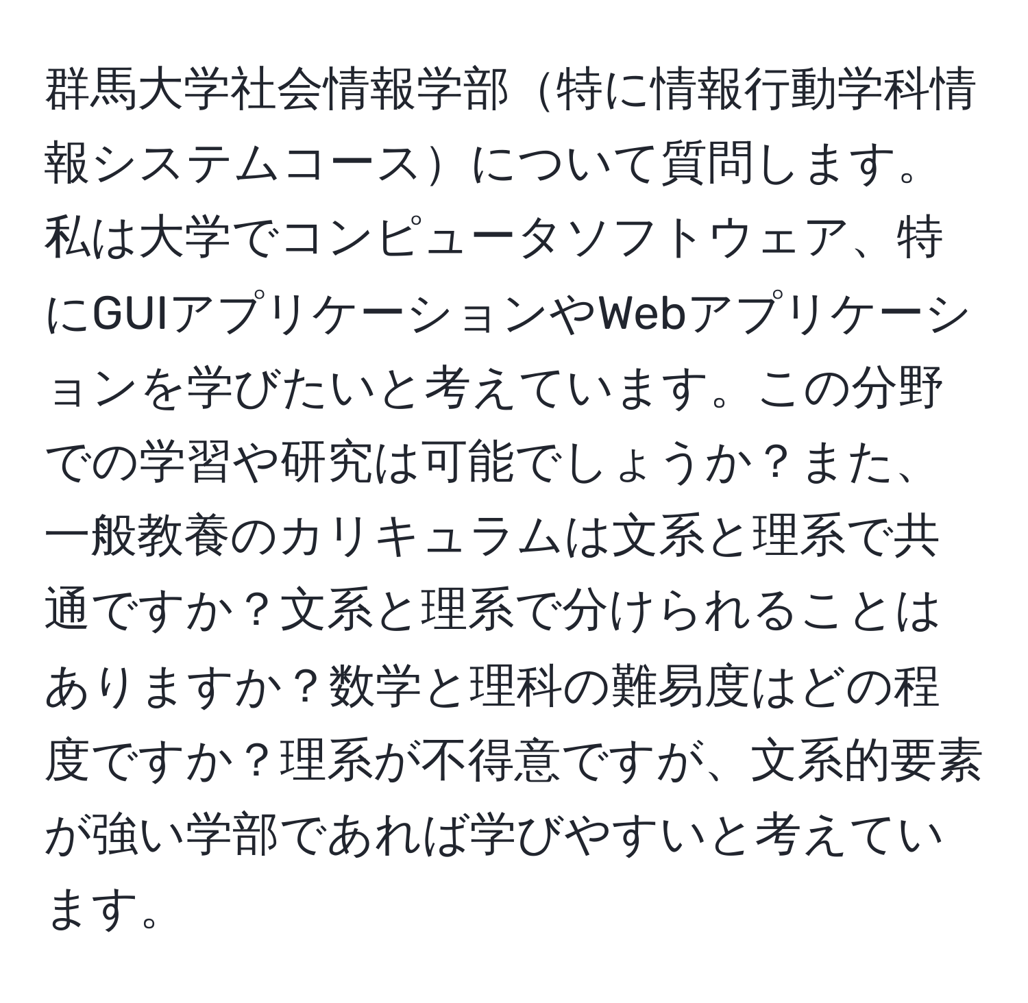 群馬大学社会情報学部特に情報行動学科情報システムコースについて質問します。私は大学でコンピュータソフトウェア、特にGUIアプリケーションやWebアプリケーションを学びたいと考えています。この分野での学習や研究は可能でしょうか？また、一般教養のカリキュラムは文系と理系で共通ですか？文系と理系で分けられることはありますか？数学と理科の難易度はどの程度ですか？理系が不得意ですが、文系的要素が強い学部であれば学びやすいと考えています。