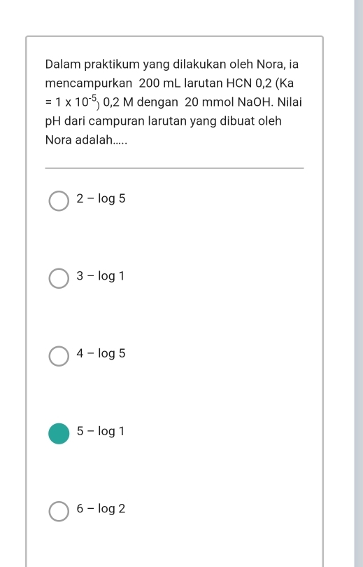 Dalam praktikum yang dilakukan oleh Nora, ia
mencampurkan 200 mL larutan HCN 0,2 (Ka
=1* 10^(-5))0,2M dengan 20 mmol NaOH. Nilai
pH dari campuran larutan yang dibuat oleh
Nora adalah.....
2-log 5
3-log 1
4-log 5
5-log 1
6-log 2