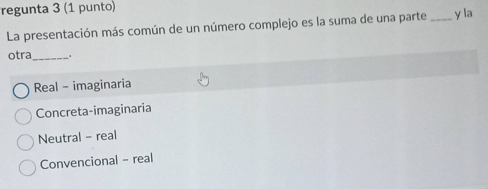 regunta 3 (1 punto)
La presentación más común de un número complejo es la suma de una parte _y la
otra_
.
Real - imaginaria
Concreta-imaginaria
Neutral - real
Convencional - real