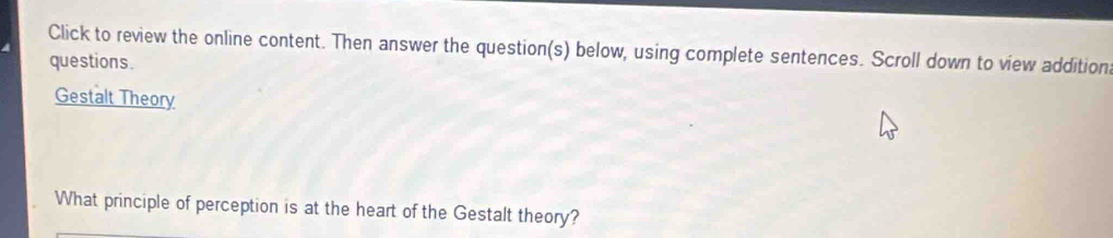 Click to review the online content. Then answer the question(s) below, using complete sentences. Scroll down to view addition 
questions. 
Gestalt Theory 
What principle of perception is at the heart of the Gestalt theory?