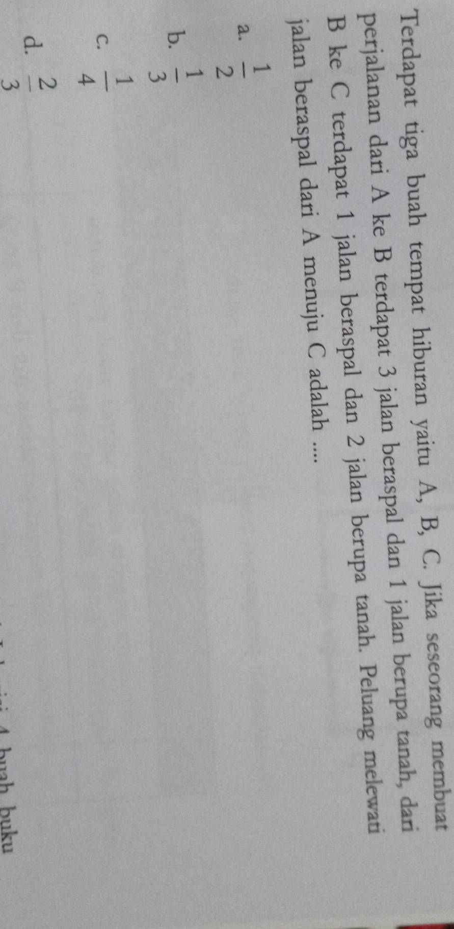 Terdapat tiga buah tempat hiburan yaitu A, B, C. Jika seseorang membuat
perjalanan dari A ke B terdapat 3 jalan beraspal dan 1 jalan berupa tanah, dari
B ke C terdapat 1 jalan beraspal dan 2 jalan berupa tanah. Peluang melewati
jalan beraspal dari A menuju C adalah ....
a.  1/2 
b.  1/3 
C.  1/4 
d.  2/3 
buh buku