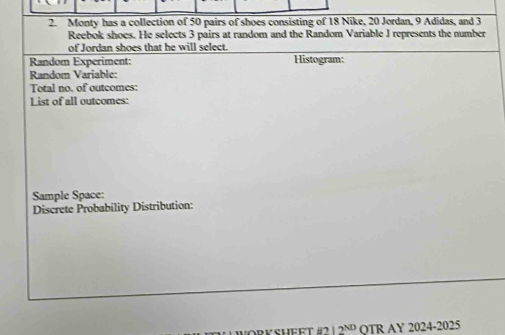 Monty has a collection of 50 pairs of shoes consisting of 18 Nike, 20 Jordan, 9 Adidas, and 3
Reebok shoes. He selects 3 pairs at random and the Random Variable J represents the number 
of Jordan shoes that he will select. 
Random Experiment: Histogram: 
Random Variable: 
Total no. of outcomes: 
List of all outcomes: 
Sample Space: 
Discrete Probability Distribution: 
WORKSHEFT #2 12^(ND) QTR AY 2024-2025