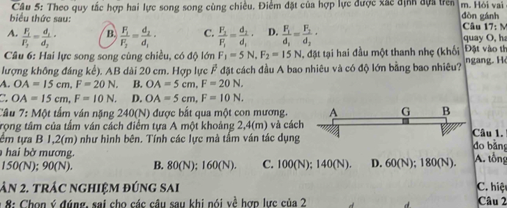 Theo quy tắc hợp hai lực song song cùng chiều. Điểm đặt của hợp lực được xác định đựa trên m. Hỏi vai
biểu thức sau: dòn gánh  Câu 17: M
B.
A. frac F_1P_2=frac d_1d_2· frac F_1F_2=frac d_2d_1· C. frac F_2F_1=frac d_2d_1· D. frac F_1d_1=frac F_2d_2· quay O, ha
Câu 6: Hai lực song song cùng chiều, có độ lớn F_1=5N,F_2=15N , đặt tại hai đầu một thanh nhẹ (khối Đặt vào th
lượng không đáng kể). AB dài 20 cm. Hợp lực . vector F đặt cách đầu A bao nhiêu và có độ lớn bằng bao nhiêu? ngang. H
A. OA=15cm,F=20N. B. OA=5cm,F=20N.
C. OA=15cm,F=10N. D. OA=5cm,F=10N.
Câu 7: Một tấm ván nặng 240(N) được bắt qua một con mương. A G B
trọng tâm của tấm ván cách điểm tựa A một khoảng 2,4(m) và cách
tểm tựa B 1,2(m) như hình bên. Tính các lực mà tấm ván tác dụng Câu 1. do bǎng
hai bờ mương.
150(N); 90(N). B. 80(N); 160(N). C. 100(N); 140(N). D. 60(N); 180(N). A. tổng
ân 2. trÁc nghiệm đúng sai C. hiệt
* 8: Chon ý đúng, sai cho các câu sau khi nói về hợp lực của 2 Câu 2