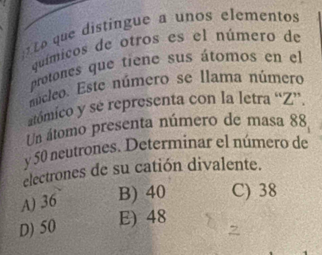 que distingue a unos elementos
químicos de otros es el número de
protones que tiene sus átomos en el
núcleo. Este número se llama número
atómico y sé representa con la letra “ Z ”.
Un átomo presenta número de masa 88
y 50 neutrones. Determinar el número de
electrones de su catión divalente.
A) 36
B) 40 C) 38
D) 50
E) 48