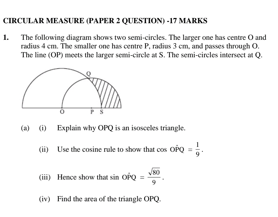 CIRCULAR MEASURE (PAPER 2 QUESTION) -17 MARKS 
1. The following diagram shows two semi-circles. The larger one has centre O and 
radius 4 cm. The smaller one has centre P, radius 3 cm, and passes through O. 
The line (OP) meets the larger semi-circle at S. The semi-circles intersect at Q. 
(a) (i) Explain why OPQ is an isosceles triangle. 
(ii) Use the cosine rule to show that cos Ohat PQ= 1/9 . 
(iii) Hence show that sin Ohat PQ= sqrt(80)/9 . 
(iv) Find the area of the triangle OPQ.