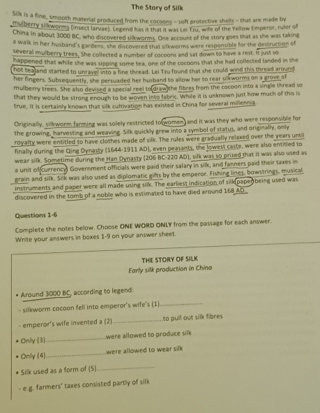 The Story of Silk
Silk is a fine, smooth material produced from the cocoons - soft protective shells - that are made by
mulberry silkworms (insect larvae). Legend has it that it was Lei Tzu, wife of the Yellow Emperor, ruler of
China in about 3000 BC, who discovered silkworms. One account of the story goes that as she was taking
a walk in her husband's gardens, she discovered that silkworms were responsible for the destruction of
several mulberry trees. She collected a number of cocoons and sat down to have a rest. It just so
happened that while she was sipping some tea, one of the cocoons that she had collected landed in the
hot tea and started to unravel into a fine thread. Lei Tzu found that she could wind this thread around
her fingers. Subsequently, she persuaded her husband to allow her to rear silkworms on a grove of
mulberry trees. She also devised a special reel to draw the fibres from the cocoon into a single thread so
that they would be strong enough to be woven into fabric. While it is unknown just how much of this is
true, it is certainly known that silk cultivation has existed in China for several millennia.
Originally, silkworm farming was solely restricted to women, and it was they who were responsible for
the growing, harvesting and weaving. Silk quickly grew into a symbol of status, and originally, only
royalty were entitled to have clothes made of silk. The rules were gradually relaxed over the years until
finally during the Qing Dynasty (1644-1911 AD), even peasants, the lowest caste, were also entitled to
wear silk. Sometime during the Han Dynasty (206 BC-220 AD), silk was so prized that it was also used as
a unit of currency. Government officials were paid their salary in silk, and fanners paid their taxes in
grain and silk. Silk was also used as diplomatic gifts by the emperor. Fishing lines, bowstrings, musical
instruments and paper were all made using silk. The earliest indication of silk paper being used was
discovered in the tomb of a noble who is estimated to have died around 168 AD.
Questions 1-6
Complete the notes below. Choose ONE WORD ONLY from the passage for each answer.
Write your answers in boxes 1-9 on your answer sheet.
THE STORY OF SILK
Early silk production in China
Around 3000 BC, according to legend:
- silkworm cocoon fell into emperor's wife's (1)_
emperor's wife invented a (2) _to pull out silk fibres
Only (3) _were allowed to produce silk 
Only (4) _were allowed to wear silk 
Silk used as a form of (5)_
- e.g. farmers’ taxes consisted partly of silk