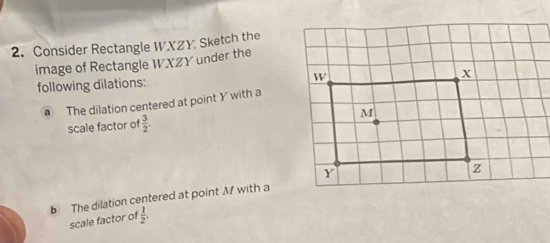 Consider Rectangle WXZY Sketch the 
image of Rectangle WXZY under the 
following dilations: 
a The dilation centered at point Y with a 
scale factor of  3/2 . 
b The dilation centered at point M with a 
scale factor of  1/2 .