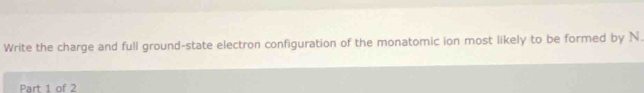Write the charge and full ground-state electron configuration of the monatomic ion most likely to be formed by N. 
Part 1 of 2