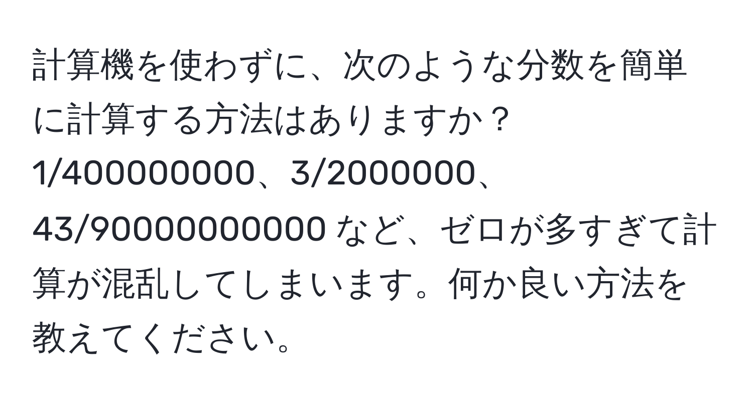 計算機を使わずに、次のような分数を簡単に計算する方法はありますか？  
1/400000000、3/2000000、43/90000000000 など、ゼロが多すぎて計算が混乱してしまいます。何か良い方法を教えてください。