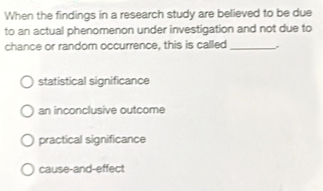 When the findings in a research study are believed to be due
to an actual phenomenon under investigation and not due to
chance or random occurrence, this is called_
statistical significance
an inconclusive outcome
practical significance
cause-and-effect