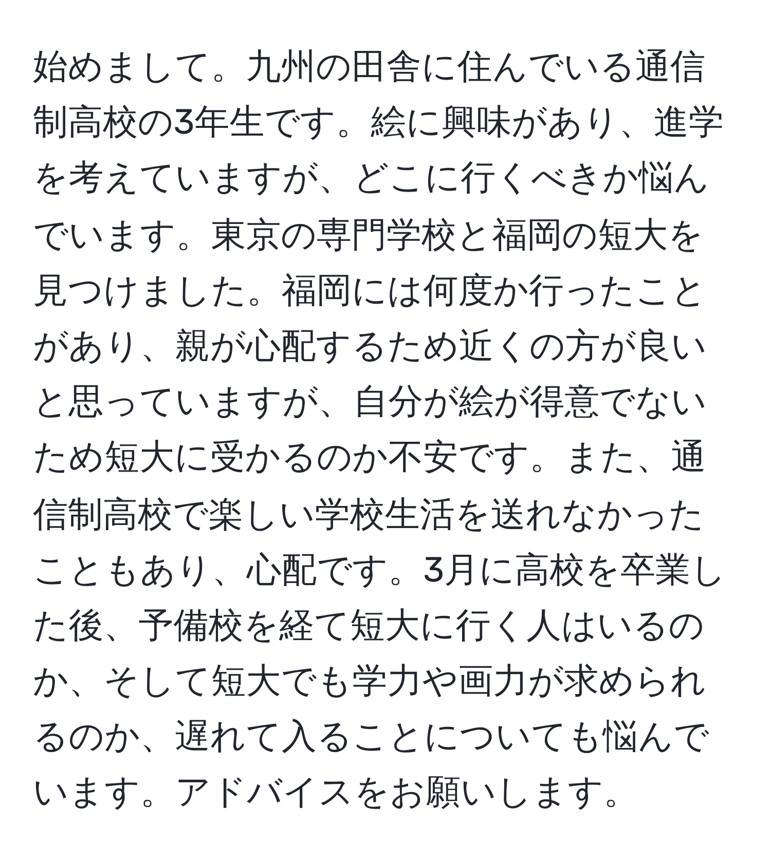 始めまして。九州の田舎に住んでいる通信制高校の3年生です。絵に興味があり、進学を考えていますが、どこに行くべきか悩んでいます。東京の専門学校と福岡の短大を見つけました。福岡には何度か行ったことがあり、親が心配するため近くの方が良いと思っていますが、自分が絵が得意でないため短大に受かるのか不安です。また、通信制高校で楽しい学校生活を送れなかったこともあり、心配です。3月に高校を卒業した後、予備校を経て短大に行く人はいるのか、そして短大でも学力や画力が求められるのか、遅れて入ることについても悩んでいます。アドバイスをお願いします。