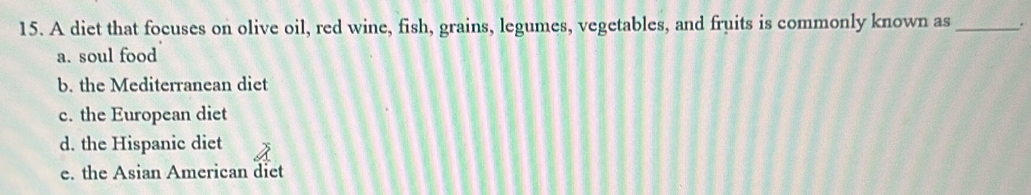 A diet that focuses on olive oil, red wine, fish, grains, legumes, vegetables, and fruits is commonly known as _.
a. soul food
b. the Mediterranean diet
c. the European diet
d. the Hispanic diet
e. the Asian American diet