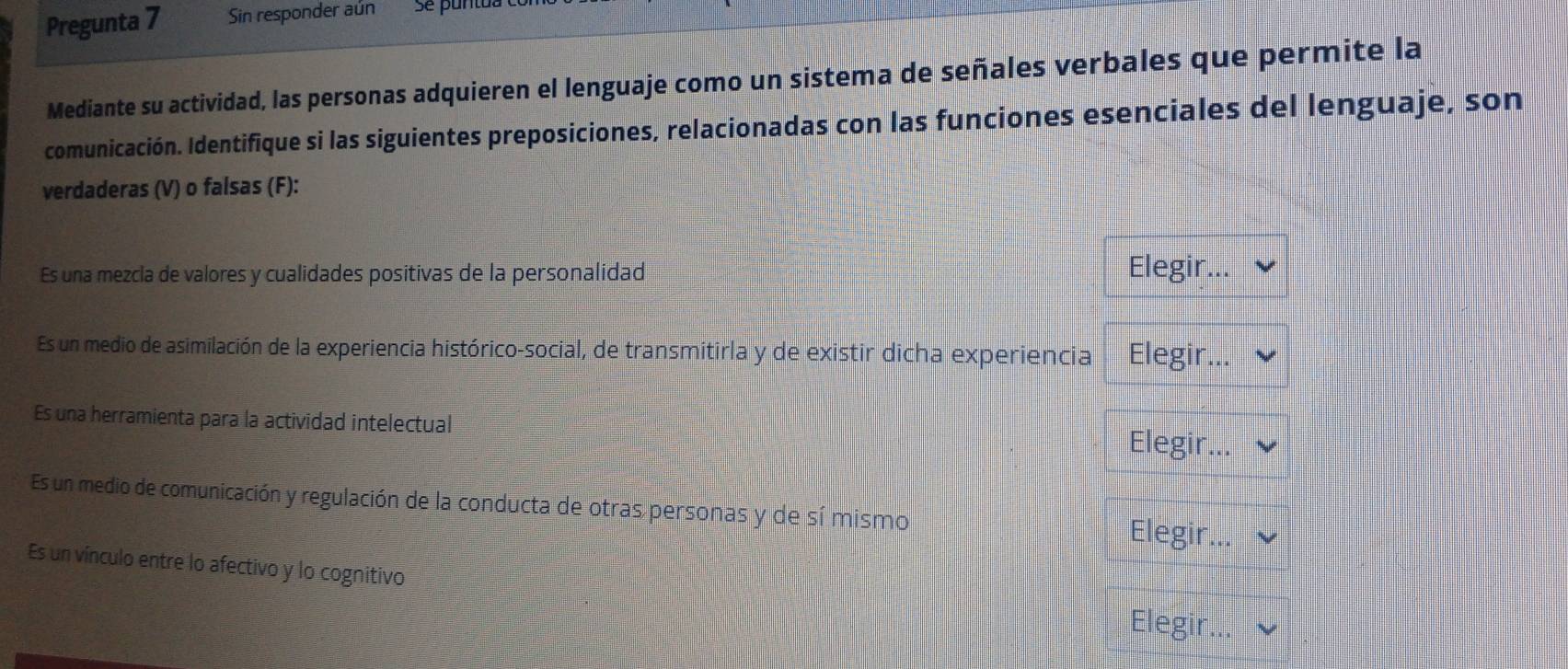 Pregunta 7 Sin responder aún se pantat
Mediante su actividad, las personas adquieren el lenguaje como un sistema de señales verbales que permite la
comunicación. Identifique si las siguientes preposiciones, relacionadas con las funciones esenciales del lenguaje, son
verdaderas (V) o falsas (F):
Es una mezcla de valores y cualidades positivas de la personalidad Elegir...
Es un medio de asimilación de la experiencia histórico-social, de transmitirla y de existir dicha experiencia Elegir...
Es una herramienta para la actividad intelectual
Elegir...
Es un medio de comunicación y regulación de la conducta de otras personas y de sí mismo
Elegir...
Es un vínculo entre lo afectivo y lo cognitivo
Elegir.