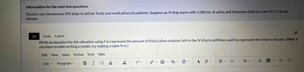 Information for the next few questions 
Doctors use intravenous (IV) drips to deliver fluids and medications to patients. Suppose an IV drip starts with 1,000 mL of saline and dispenses fluid at a rate of 2.5 mL per
minute. 
20 Essay 1 point 
Write an equation for this situation using F to represent the amount of fluid (saline solution) left in the IV drip in milliliters and t to represent the time in minutes. (Hint: I 
you have trouble writing a model, try making a table frst.) 
Edit View Insert Format Tools Table 
12pt Paragraph B I 
T^2
overline CF_2 1.