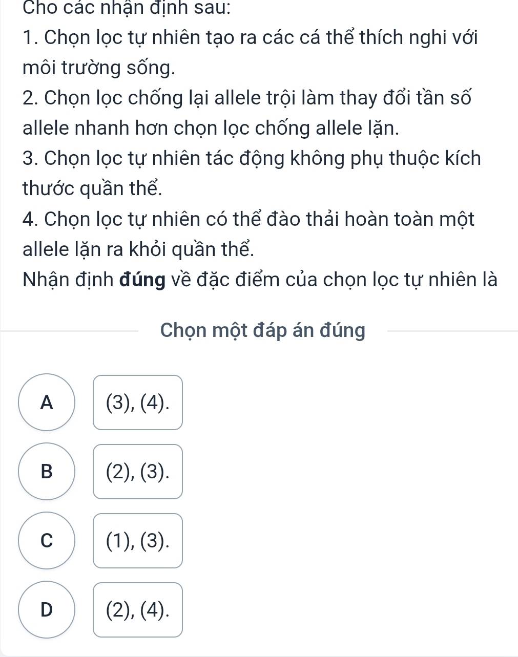 Cho các nhân định sau:
1. Chọn lọc tự nhiên tạo ra các cá thể thích nghi với
môi trường sống.
2. Chọn lọc chống lại allele trội làm thay đổi tần số
allele nhanh hơn chọn lọc chống allele lặn.
3. Chọn lọc tự nhiên tác động không phụ thuộc kích
thước quần thể.
4. Chọn lọc tự nhiên có thể đào thải hoàn toàn một
allele lặn ra khỏi quần thể.
Nhận định đúng về đặc điểm của chọn lọc tự nhiên là
Chọn một đáp án đúng
A (3), (4).
B (2), (3).
C (1), (3).
D (2), (4).