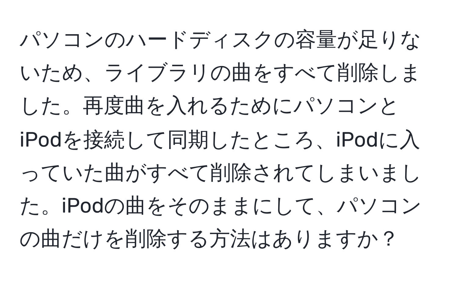 パソコンのハードディスクの容量が足りないため、ライブラリの曲をすべて削除しました。再度曲を入れるためにパソコンとiPodを接続して同期したところ、iPodに入っていた曲がすべて削除されてしまいました。iPodの曲をそのままにして、パソコンの曲だけを削除する方法はありますか？