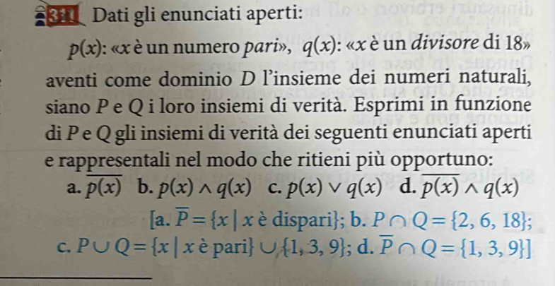 Dati gli enunciati aperti:
p(x) : « x è un numero pari», q(x) : « x è un divisore di 18»
aventi come dominio D l’insieme dei numeri naturali,
siano P e Q i loro insiemi di verità. Esprimi in funzione
di P e Q gli insiemi di verità dei seguenti enunciati aperti
e rappresentali nel modo che ritieni più opportuno:
a. overline p(x) b. p(x)wedge q(x) C. p(x)vee q(x) d. overline p(x)wedge q(x)
a. overline P= x|x è dispari; 0. P∩ Q= 2,6,18; 
C. P∪ Q= x|x è pari ∪  1,3,9; d. overline P∩ Q= 1,3,9 ]