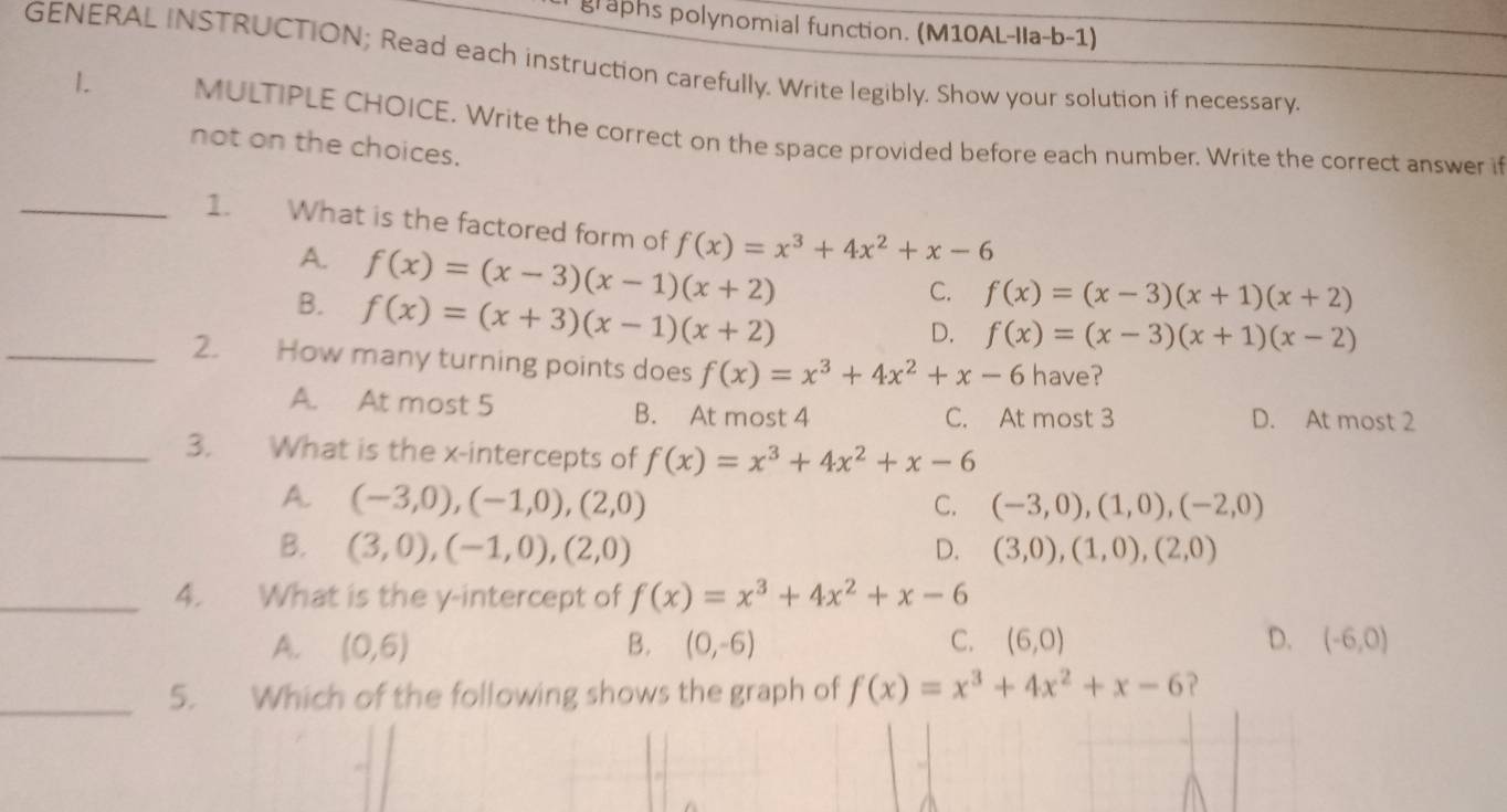 graphs polynomial function. (M10AL-Ila-b-1)
GENERAL INSTRUCTION; Read each instruction carefully. Write legibly. Show your solution if necessary
1. MULTIPLE CHOICE. Write the correct on the space provided before each number. Write the correct answer i
not on the choices.
_1. What is the factored form of f(x)=x^3+4x^2+x-6
A. f(x)=(x-3)(x-1)(x+2)
B. f(x)=(x+3)(x-1)(x+2)
C. f(x)=(x-3)(x+1)(x+2)
D. f(x)=(x-3)(x+1)(x-2)
_2. How many turning points does f(x)=x^3+4x^2+x-6 have?
A. At most 5 B. At most 4 C. At most 3 D. At most 2
_3. What is the x-intercepts of f(x)=x^3+4x^2+x-6
A. (-3,0), (-1,0), (2,0) C. (-3,0),(1,0), (-2,0)
B. (3,0),(-1,0), (2,0) D. (3,0),(1,0),(2,0)
_4. What is the y-intercept of f(x)=x^3+4x^2+x-6
A. (0,6) B. (0,-6) C. (6,0) D. (-6,0)
_5. Which of the following shows the graph of f(x)=x^3+4x^2+x-6 ？