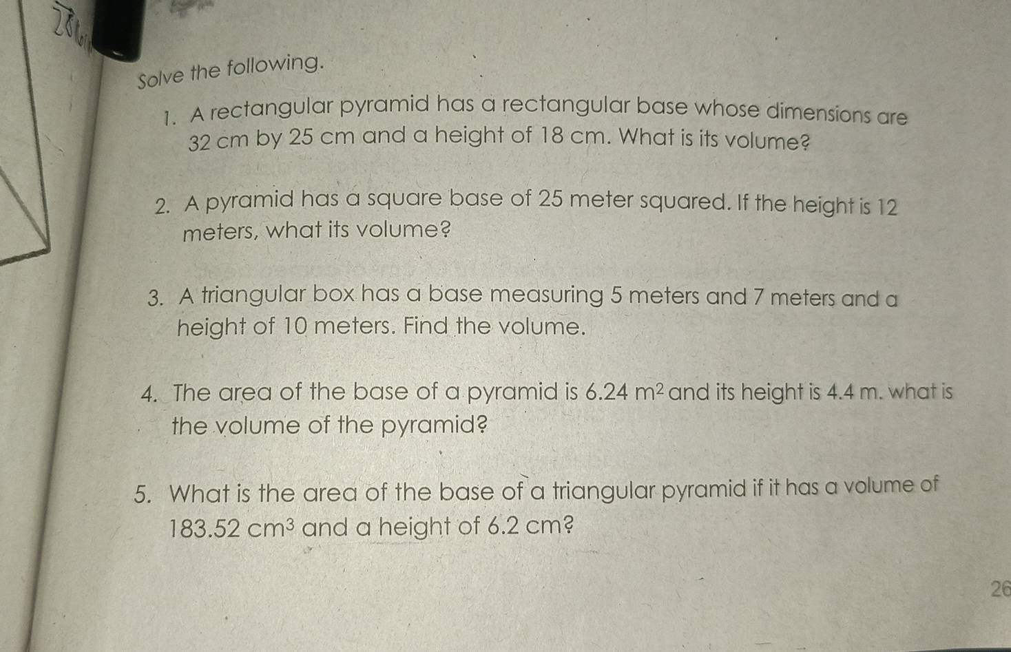 Solve the following. 
1. A rectangular pyramid has a rectangular base whose dimensions are
32 cm by 25 cm and a height of 18 cm. What is its volume? 
2. A pyramid has a square base of 25 meter squared. If the height is 12
meters, what its volume? 
3. A triangular box has a base measuring 5 meters and 7 meters and a 
height of 10 meters. Find the volume. 
4. The area of the base of a pyramid is 6.24m^2 and its height is 4.4 m. what is 
the volume of the pyramid? 
5. What is the area of the base of a triangular pyramid if it has a volume of
183.52cm^3 and a height of 6.2 cm? 
26