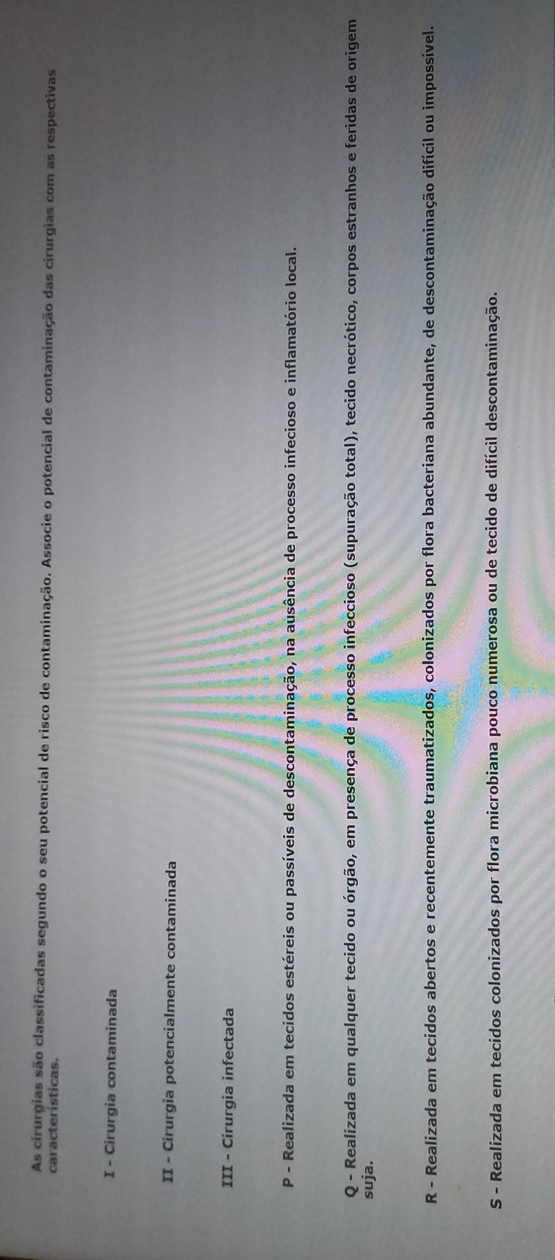 As cirurgias são classificadas segundo o seu potencial de risco de contaminação. Associe o potencial de contaminação das cirurgias com as respectivas
características.
I - Cirurgia contaminada
II - Cirurgia potencialmente contaminada
III - Cirurgia infectada
P - Realizada em tecidos estéreis ou passíveis de descontaminação, na ausência de processo infecioso e inflamatório local.
Q - Realizada em qualquer tecido ou órgão, em presença de processo infeccioso (supuração total), tecido necrótico, corpos estranhos e feridas de origem
suja.
R - Realizada em tecidos abertos e recentemente traumatizados, colonizados por flora bacteriana abundante, de descontaminação difícil ou impossível.
S - Realizada em tecidos colonizados por flora microbiana pouco numerosa ou de tecido de difícil descontaminação.