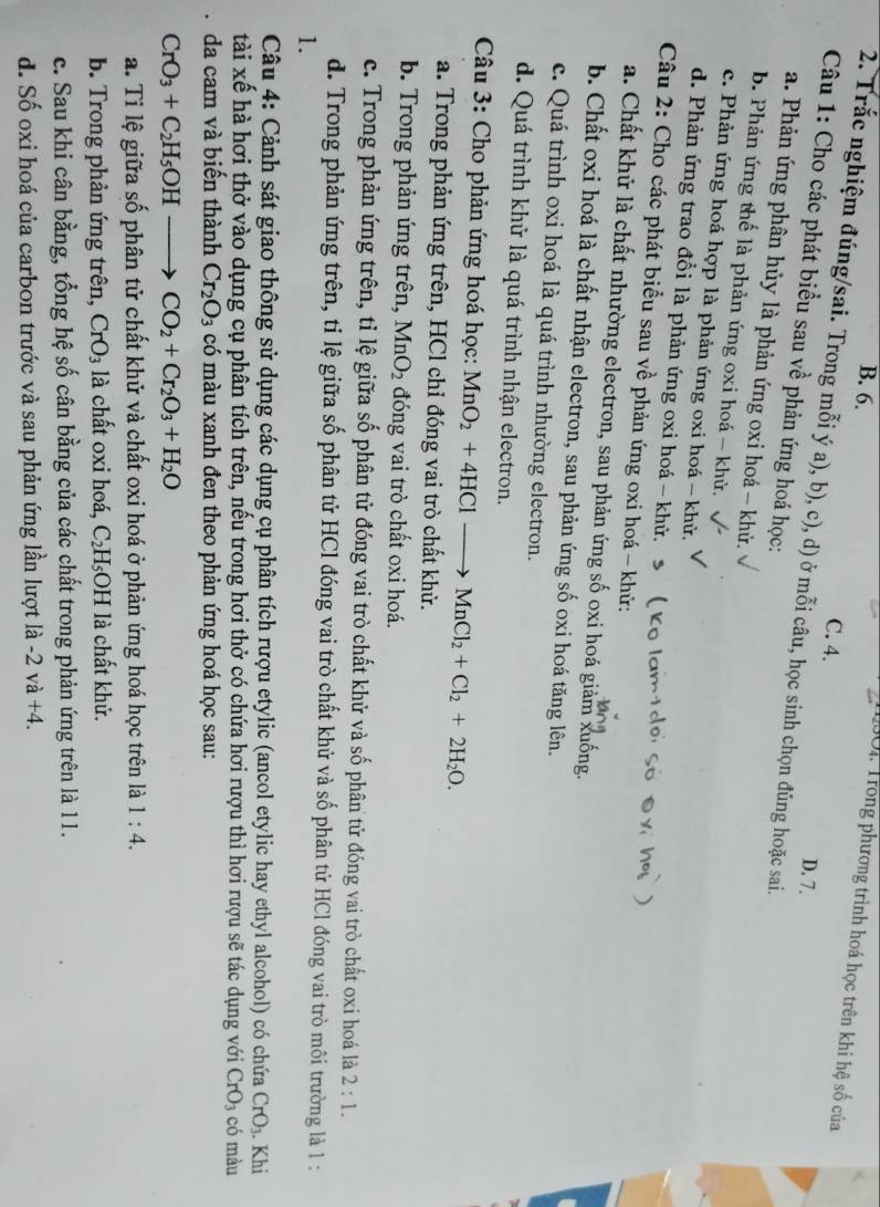 B. 6.
T90i. Trong phương trình hoá học trên khi hệ số của
C. 4. D. 7.
2. Trắc nghiệm đúng/sai. Trong mỗi ý a), b), c), d) ở mỗi câu, học sinh chọn đúng hoặc sai.
Câu 1: Cho các phát biểu sau về phản ứng hoá học:
a. Phản ứng phân hủy là phản ứng oxi hoá -- khử.
b. Phản ứng thế là phản ứng oxi hoá - khử.
c. Phản ứng hoá hợp là phản ứng oxi hoá - khử.
d. Phản ứng trao đổi là phản ứng oxi hoá - khử.
Câu 2: Cho các phát biểu sau về phản ứng oxi hoá - khử:
a. Chất khử là chất nhường electron, sau phản ứng số oxi hoá giảm xuống.
b. Chất oxi hoá là chất nhận electron, sau phản ứng số oxi hoá tăng lên.
c. Quá trình oxi hoá là quá trình nhường electron.
d. Quá trình khử là quá trình nhận electron.
Câu 3: Cho phản ứng hoá học: MnO_2+4HClto MnCl_2+Cl_2+2H_2O.
a. Trong phản ứng trên, HCl chỉ đóng vai trò chất khử.
b. Trong phản ứng trên, MnO_2 đóng vai trò chất oxi hoá.
c. Trong phản ứng trên, tỉ lệ giữa số phân tử đóng vai trò chất khử và số phân tử đóng vai trò chất oxi hoá là 2:1.
d. Trong phản ứng trên, tỉ lệ giữa số phân tử HCl đóng vai trò chất khử và số phân tử HCl đóng vai trò môi trường là 1 :
1.
Câu 4: Cảnh sát giao thông sử dụng các dụng cụ phân tích rượu etylic (ancol etylic hay ethyl alcohol) có chứa CrO_3. Khi
tài xế hà hơi thở vào dụng cụ phân tích trên, nếu trong hơi thở có chứa hơi rượu thì hơi rượu sẽ tác dụng với CrO_3 có màu
da cam và biến thành Cr_2O_3 có màu xanh đen theo phản ứng hoá học sau:
CrO_3+C_2H_5OHto CO_2+Cr_2O_3+H_2O
a. Tỉ lệ giữa số phân tử chất khử và chất oxi hoá ở phản ứng hoá học trên là 1:4.
b. Trong phản ứng trên, CrO_3 là chất oxi hoá, C_2H_5 C DH là chất khử.
c. Sau khi cân bằng, tổng hệ số cân bằng của các chất trong phản ứng trên là 11.
d. Số oxi hoá của carbon trước và sau phản ứng lần lượt là -2va+4.