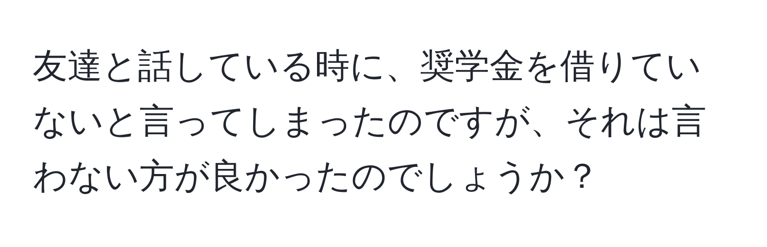 友達と話している時に、奨学金を借りていないと言ってしまったのですが、それは言わない方が良かったのでしょうか？