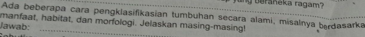 Beraneka ragam? 
Ada beberapa cara pengklasifikasian tumbuhan secara alami, misalnya berdasarka 
manfaat, habitat, dan morfologi. Jelaskan masing-masing! 
Jawab: