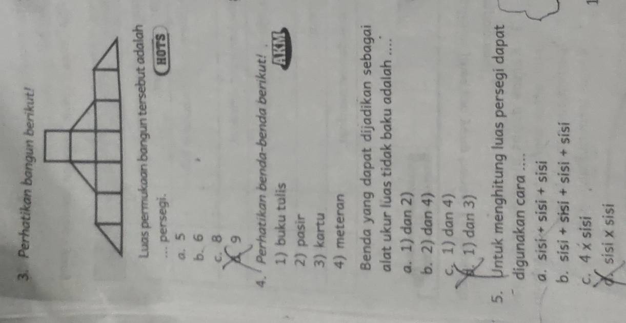 Perhatikan bangun berikut!
Luas permukaan bangun tersebut adalah
... persegi. HOTS
a. 5
b. 6
C. B
A 9
4. Perhatikan benda-benda berikut!
1) buku tulis AKM
2) pasir
3) kartu
4) meteran
Benda yang dapat dijadikan sebagai
alat ukur luas tidak baku adalah ....
a. 1) dan 2)
b. 2) dan 4)
c 1) dan 4). 1) dan 3)
5. Untuk menghitung luas persegi dapat
digunakan cara ....
a. sisi+sisi+sisi
b. sisi+sisi+sisi+sisi
C. 4x sisi 
1
qxsisi × sisi