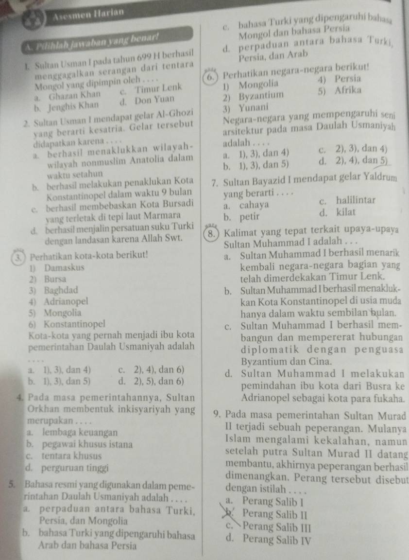 Asesmen Harián
c. bahasa Turki yang dipengaruhí bahasa
A. Pilihlah jawaban yang benar!
Mongol dan bahasa Persia
I. Sultan Usman I pada tahun 699 H berhasil d. perpaduan antara bahasa Turki,
menggagalkan serangan dari tentara Persia, dan Arab
Mongol yang dipimpin olch . . . . 6.) Perhatikan negara-negara berikut!
a. Ghazan Khan c. Timur Lenk 1) Mongolia 5) Afrika 4) Persia
b. Jenghis Khan d. Don Yuan 2) Byzantium
2. Sultan Usman I mendapat gelar Al-Ghozi 3) Yunani
yang berarti kesatria. Gelar tersebut Negara-negara yang mempengaruhi seni
didapatkan karena . . . . arsitektur pada masa Daulah Usmaniyah
a. berhasil menaklukkan wilayah- adalah . . . . c. 2), 3), dan 4)
wilayah nonmuslim Anatolia dalam a. 1), 3), dan 4)
waktu setahun b. 1), 3), dan 5) d. 2), 4), dan 5)
b. berhasil melakukan penaklukan Kota 7. Sultan Bayazid I mendapat gelar Yaldrum
Konstantinopel dalam waktu 9 bulan yang berarti . . . .
c. berhasil membebaskan Kota Bursadi a. cahaya c. halilintar
yang terletak di tepi laut Marmara d. kilat
d. berhasil menjalin persatuan suku Turki b. petir
dengan landasan karena Allah Swt. 8.) Kalimat yang tepat terkait upaya-upaya
Sultan Muhammad I adalah . . .
3. Perhatikan kota-kota berikut! a. Sultan Muhammad I berhasil menarik
1) Damaskus kembali negara-negara bagian yang
2) Bursa telah dimerdekakan Timur Lenk.
3) Baghdad b. Sultan Muhammad I berhasil menakluk-
4) Adrianopel kan Kota Konstantinopel di usia muda
5) Mongolia hanya dalam waktu sembilan bulan.
6) Konstantinopel c. Sultan Muhammad I berhasil mem-
Kota-kota yang pernah menjadi ibu kota bangun dan mempererat hubungan
pemerintahan Daulah Usmaniyah adalah diplomatik dengan penguasa
Byzantium dan Cina.
a. 1), 3), dan 4) c. 2), 4), dan 6) d. Sultan Muhammad I melakukan
b. 1), 3), dan 5) d. 2), 5), dan 6) pemindahan ibu kota dari Busra ke
4. Pada masa pemerintahannya, Sultan Adrianopel sebagai kota para fukaha.
Orkhan membentuk inkisyariyah yang 9. Pada masa pemerintahan Sultan Murad
merupakan . . . . II terjadi sebuah peperangan. Mulanya
a. lembaga keuangan Islam mengalami kekalahan, namun
b. pegawai khusus istana setelah putra Sultan Murad II datang
c. tentara khusus membantu, akhirnya peperangan berhasil
d. perguruan tinggi dimenangkan. Perang tersebut disebut
5. Bahasa resmi yang digunakan dalam peme- dengan istilah . . . .
rintahan Daulah Usmaniyah adalah . . . . a. Perang Salib I
a perpaduan antara bahasa Turki,  Perang Salib II
Persia, dan Mongolia c. Perang Salib III
b. bahasa Turki yang dipengaruhi bahasa d. Perang Salib IV
Arab dan bahasa Persia