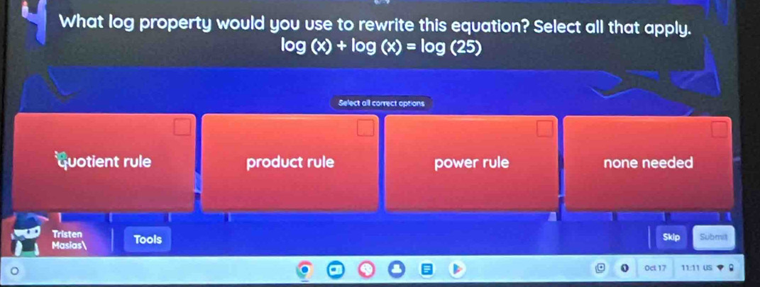 What log property would you use to rewrite this equation? Select all that apply.
log (x)+log (x)=log (25)
Select all correct options
quotient rule product rule power rule none needed
I
Tristen Skip Submit
Masias Tools
0cl 17 11:1 us 。