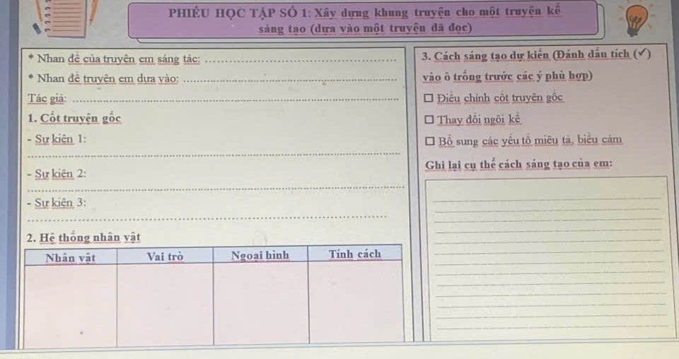 PHIÊU HỌC TẠP SÔ 1: Xây dựng khung truyện cho một truyện kế 
_ 
sáng tạo (dựa vào một truyện đã đọc) 
Nhan đề của truyện em sáng tác: _3. Cách sáng tạo dự kiển (Đánh dầu tích (√) 
Nhan đề truyện em dựa vào: _vào ô trống trước các ý phù hợp) 
Tác giả: _Điều chính cốt truyện gốc 
1. Cốt truyện gốc Thay đồi ngôi kể 
_ 
- Sự kiên 1: Bổ sung các yếu tổ miêu tả, biểu cảm 
_ 
- Sự kiên 2: Ghi lại cụ thể cách sáng tạo của em: 
_ 
_ 
_ 
- Sự kiên 3: 
_ 
2. Hệ thống nhân vật 
_ 
_ 
__ 
_ 
_ 
_ 
_ 
_ 
_