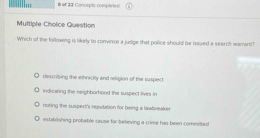 of 22 Concepts completed
Multiple Choice Question
Which of the following is likely to convince a judge that police should be issued a search warrant?
describing the ethnicity and religion of the suspect
indicating the neighborhood the suspect lives in
noting the suspect's reputation for being a lawbreaker
establishing probable cause for believing a crime has been committed