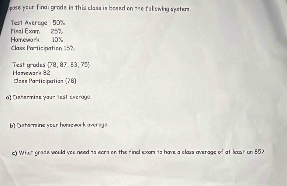 opose your final grade in this class is based on the following system. 
Test Average 50%
Final Exam 25%
Homework 10%
Class Participation 15%
Test grades  78,87,83,75
Homework 82
Class Participation  78  
a) Determine your test average. 
b) Determine your homework average. 
c) What grade would you need to earn on the final exam to have a class average of at least an 85?