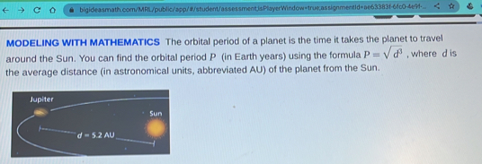 bigideasmath.com/MRL/public/app/#/student/assessment;isPlayerWindow=true;assignmentid=ae63383f-6fc0-4e9f-...
MODELING WITH MATHEMATICS The orbital period of a planet is the time it takes the planet to travel
around the Sun. You can find the orbital period P (in Earth years) using the formula P=sqrt(d^3) , where d is
the average distance (in astronomical units, abbreviated AU) of the planet from the Sun.