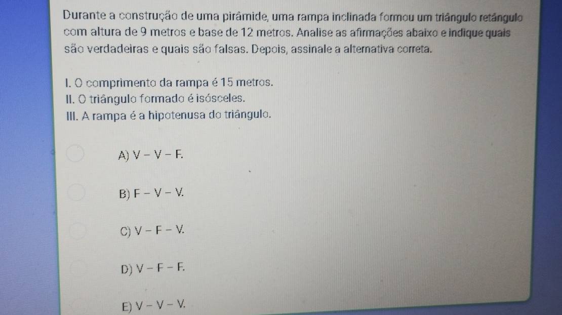 Durante a construção de uma pirâmide, uma rampa inclinada formou um triângulo retângulo
com altura de 9 metros e base de 12 metros. Analise as afirmações abaixo e indique quais
são verdadeiras e quais são falsas. Depois, assinale a alternativa correta.
I. O comprimento da rampa é15 metros.
I. O triângulo formado é isósceles.
III. A rampa é a hipotenusa do triângulo.
A) V-V-F.
B) F-V-V.
C) V-F-V.
D) V-F-F.
E) V-V-V.