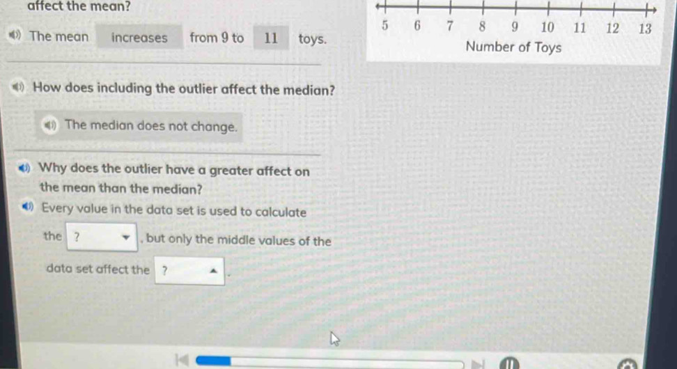 affect the mean?
5 6 7 8 9 10 11 12 13
《 The mean increases from 9 to 11 toys. Number of Toys 
《 How does including the outlier affect the median? 
The median does not change. 
Why does the outlier have a greater affect on 
the mean than the median? 
Every value in the data set is used to calculate 
the ？ , but only the middle values of the 
data set affect the ?