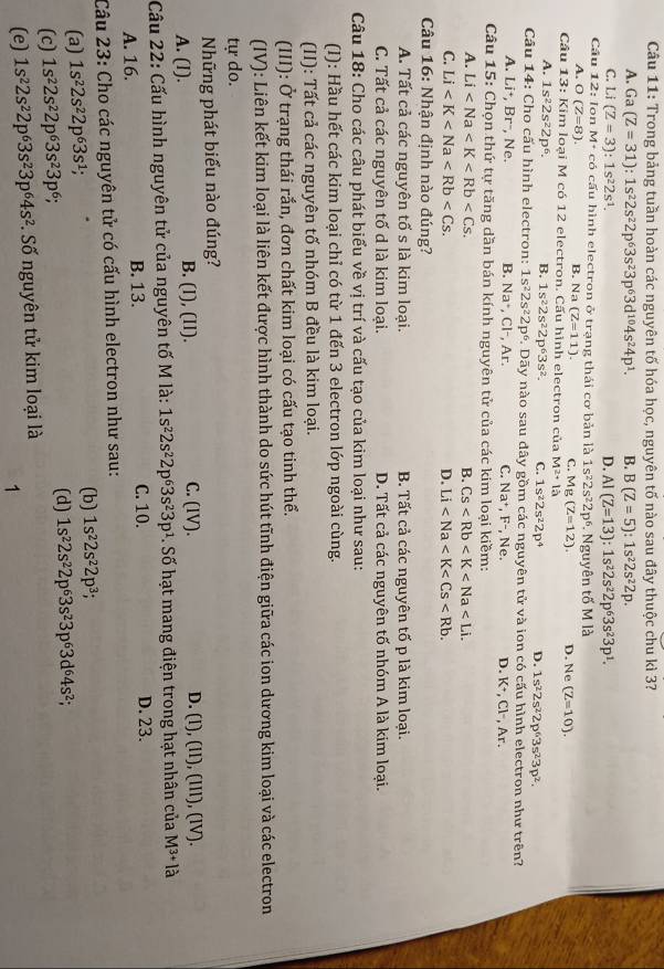 Trong bảng tuần hoàn các nguyên tố hóa học, nguyên tố nào sau đây thuộc chu kì 3?
A. Ga(Z=31):1s^22s^22p^63s^23p^63d^(10)4s^24p^1. B. B(Z=5):1s^22s^22p.
C. Li(Z=3):1s^22s^1. D. Al(Z=13):1s^22s^22p^63s^23p^1.
Câu 1 2: Ion M + có cấu hình electron ở trạng thái cơ bản là 1s^22s^22p^6. Nguyên tố M là
A. O(Z=8). B. Na (Z=11). C. Mg(Z=12).
Cầu 13: Kim loại M có 12 electron. Cấu hình electron của M^2+1a D. Ne (Z=10).
A. 1s^22s^22p^6. B. 1s^22s^22p^63s^2. C. 1s^22s^22p^4 D. 1s^22s^22p^63s^23p^2.
Câu 14: Cho cấu hình electron: 1s^22s^22p^6. Dãy nào sau đây gồm các nguyên tử và ion có cấu hình electron như trên?
A. Li^+,Br^- , Ne. B. Na^+,Cl^-,Ar. C. Na^+,F^- , Ne. D. K^+. Cl-. Ar.
Câu 15: Chọn thứ tự tăng dần bán kính nguyên tử của các kim loại kiềm:
A. Li B. Cs
C. Li D. Li
Câu 16: Nhận định nào đúng?
A. Tất cả các nguyên tố s là kim loại. B. Tất cả các nguyên tố p là kim loại.
C. Tất cả các nguyên tố d là kim loại. D. Tất cả các nguyên tố nhóm A là kim loại.
Câu 18: Cho các câu phát biểu về vị trí và cấu tạo của kim loại như sau:
(I): Hầu hết các kim loại chỉ có từ 1 đến 3 electron lớp ngoài cùng.
(II): Tất cả các nguyên tố nhóm B đều là kim loại.
(III): Ở trạng thái rắn, đơn chất kim loại có cấu tạo tinh thể.
(IV): Liên kết kim loại là liên kết được hình thành do sức hút tĩnh điện giữa các ion dương kim loại và các electron
tự do.
Những phát biểu nào đúng?
A. (l). B. (I), (Il). C. (IV). D. (1), (I1), (III), (IV).
Cầu 22: Cấu hình nguyên tử của nguyên tố M là: 1s^22s^22p^63s^23p^1. Số hạt mang điện trong hạt nhân của M^(3+)la
A. 16. B. 13. C. 10. D. 23.
Câu 23: Cho các nguyên tử có cấu hình electron như sau:
(a) 1s^22s^22p^63s^1; (b) 1s^22s^22p^3;
(d)
(c) 1s^22s^22p^63s^23p^6; 1s^22s^22p^63s^23p^63d^64s^2;
(e) 1s^22s^22p^63s^23p^64s^2. Số nguyên tử kim loại là
1