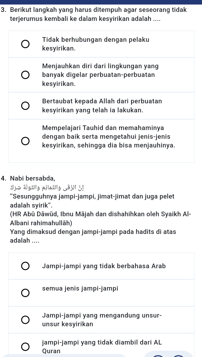 Berikut langkah yang harus ditempuh agar seseorang tidak
terjerumus kembali ke dalam kesyirikan adalah ....
Tidak berhubungan dengan pelaku
kesyirikan.
Menjauhkan diri dari lingkungan yang
banyak digelar perbuatan-perbuatan
kesyirikan.
Bertaubat kepada Allah dari perbuatan
kesyirikan yang telah ia lakukan.
Mempelajari Tauhid dan memahaminya
dengan baik serta mengetahui jenis-jenis
kesyirikan, sehingga dia bisa menjauhinya.
4. Nabi bersabda,
a1g;Ig pilažIg 3j1 3!
"Sesungguhnya jampi-jampi, jimat-jimat dan juga pelet
adalah syirik”.
(HR Abū Dāwūd, Ibnu Mājah dan dishahihkan oleh Syaikh Al-
Albani rahimahullāh)
Yang dimaksud dengan jampi-jampi pada hadits di atas
adalah ....
Jampi-jampi yang tidak berbahasa Arab
semua jenis jampi-jampi
Jampi-jampi yang mengandung unsur-
unsur kesyirikan
jampi-jampi yang tidak diambil dari AL
Quran