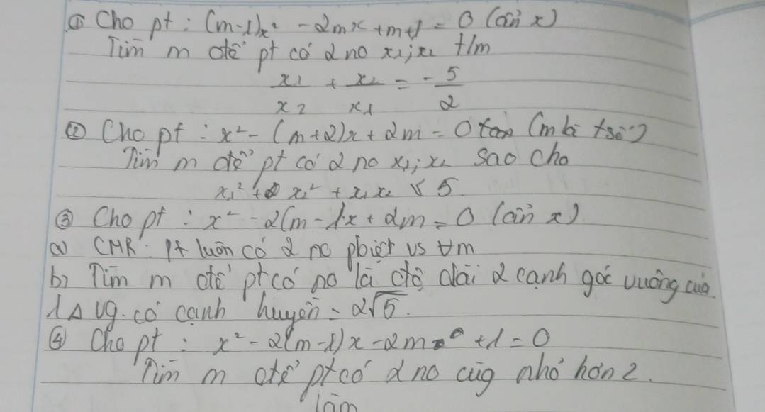 Cho pt ; (m-1)x^2-2mx+m+1=0(an
Tim m de pf co dno xije flm
frac x_1x_2+frac x_2x_1=- 5/2 
①Chopt : x^2-(m+2)x+2m=0 (mbi tse) 
Tim mdpt cod no x; x sao cho
x^2_1+x^2_2+x_1x_2≤ 5
③Chopt : x^2-2(m-1x+2m=0(sin x)
a CMR If luán có d no plier vs um 
b) Tim m dò pcó no lā do dai d canh goc vuáng cuò
lambda Delta vg· w° canh hugen =2sqrt(5). 
④chopt: x^2-2(m-1)x-2m+1=0
nim m ote ptco dno cug aho hon z.